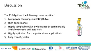 Discussion
The TSK-Agri has the following characteristics:
1. Low power consumption (24V@1.1A)
2. High performance
3. Highly compatible with a wide range of commercially
available sensors and actuators
4. Highly optimised for computer vision applications
5. Fully reconfigurable
 