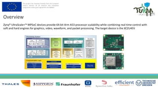 This project has received funding from the European
Union’s Horizon 20 20 research and innovation
programme under grant agreement No 688403
Zynq® UltraScale+™ MPSoC devices provide 64-bit Arm A53 processor scalability while combining real-time control with
soft and hard engines for graphics, video, waveform, and packet processing. The target device is the XCZU4EV.
Overview
 