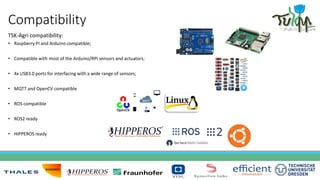 Compatibility
TSK-Agri compatibility:
• Raspberry PI and Arduino compatible;
• Compatible with most of the Arduino/RPI sensors and actuators;
• 4x USB3.0 ports for interfacing with a wide range of sensors;
• MQTT and OpenCV compatible
• ROS compatible
• ROS2 ready
• HIPPEROS ready
 