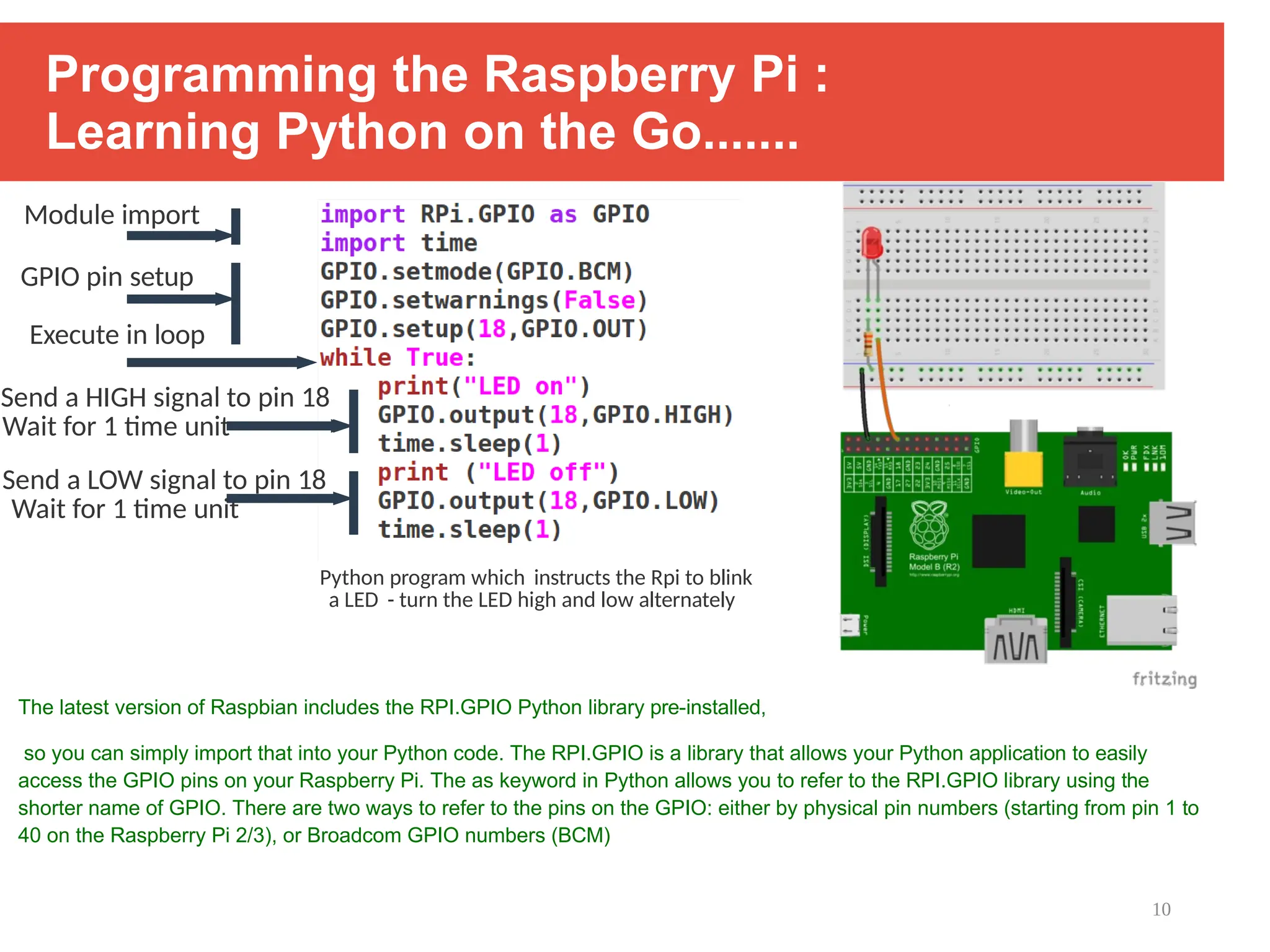 10
Programming the Raspberry Pi :
Learning Python on the Go.......
The latest version of Raspbian includes the RPI.GPIO Python library pre-installed,
so you can simply import that into your Python code. The RPI.GPIO is a library that allows your Python application to easily
access the GPIO pins on your Raspberry Pi. The as keyword in Python allows you to refer to the RPI.GPIO library using the
shorter name of GPIO. There are two ways to refer to the pins on the GPIO: either by physical pin numbers (starting from pin 1 to
40 on the Raspberry Pi 2/3), or Broadcom GPIO numbers (BCM)
Module import
GPIO pin setup
Execute in loop
Send a HIGH signal to pin 18
Wait for 1 time unit
Send a LOW signal to pin 18
Wait for 1 time unit
Python program which instructs the Rpi to blink
a LED - turn the LED high and low alternately
 