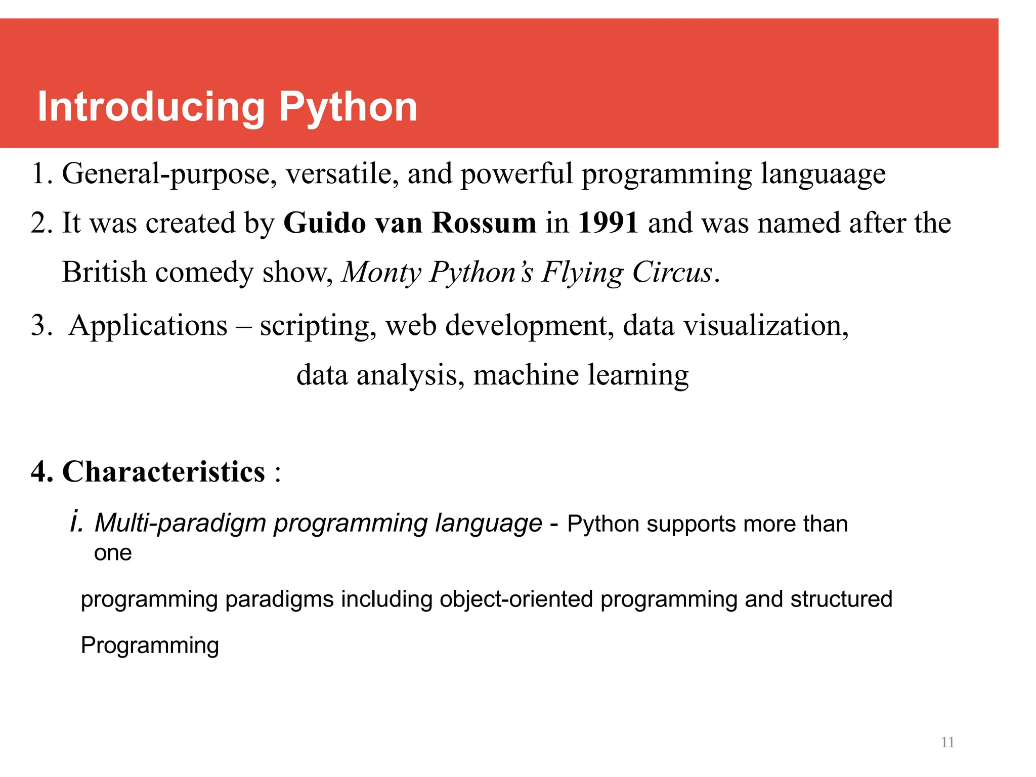 11
Introducing Python
1. General-purpose, versatile, and powerful programming languaage
2. It was created by Guido van Rossum in 1991 and was named after the
British comedy show, Monty Python’s Flying Circus.
3. Applications – scripting, web development, data visualization,
data analysis, machine learning
4. Characteristics :
i. Multi-paradigm programming language - Python supports more than
one
programming paradigms including object-oriented programming and structured
Programming
 