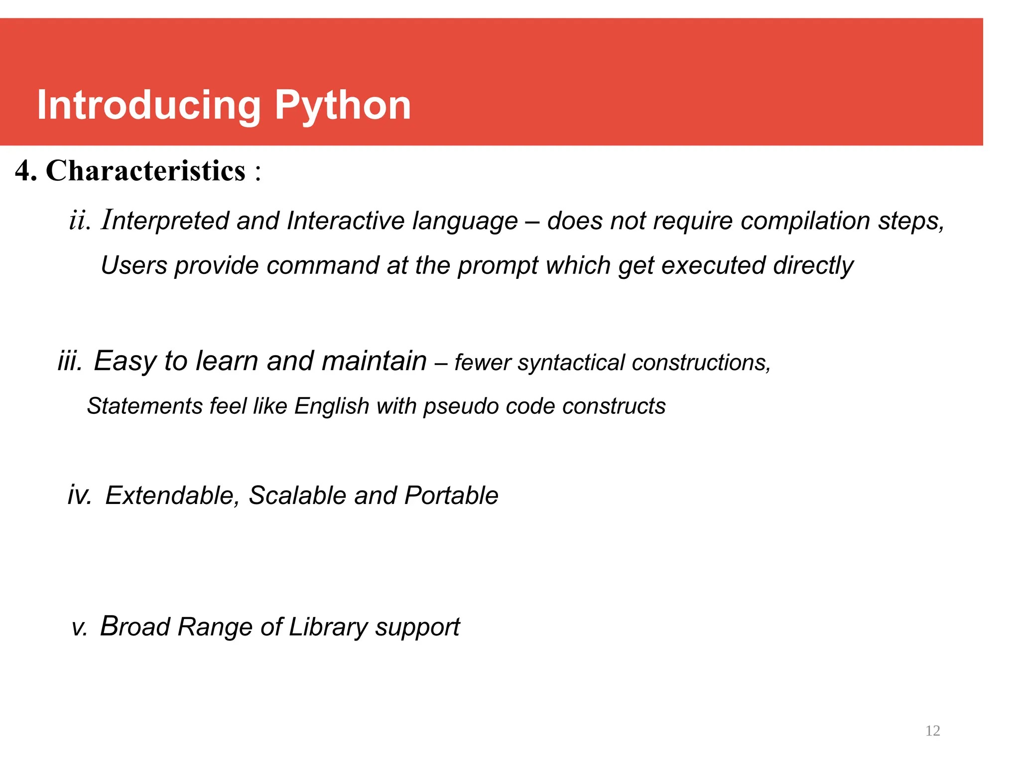 12
Introducing Python
4. Characteristics :
ii. Interpreted and Interactive language – does not require compilation steps,
Users provide command at the prompt which get executed directly
iii. Easy to learn and maintain – fewer syntactical constructions,
Statements feel like English with pseudo code constructs
iv. Extendable, Scalable and Portable
v. Broad Range of Library support
 