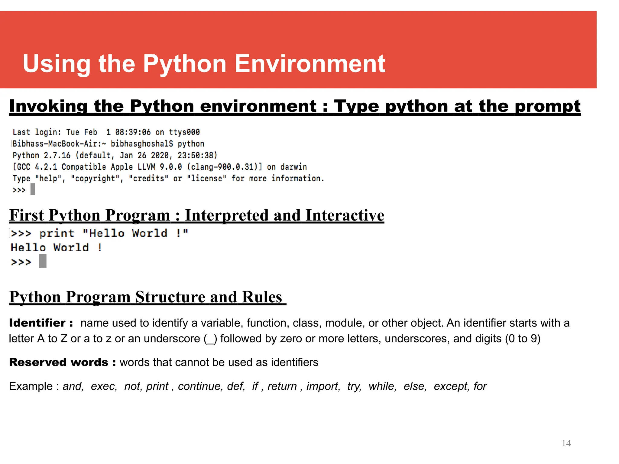 14
Using the Python Environment
Invoking the Python environment : Type python at the prompt
First Python Program : Interpreted and Interactive
Python Program Structure and Rules
Identifier : name used to identify a variable, function, class, module, or other object. An identifier starts with a
letter A to Z or a to z or an underscore (_) followed by zero or more letters, underscores, and digits (0 to 9)
Reserved words : words that cannot be used as identifiers
Example : and, exec, not, print , continue, def, if , return , import, try, while, else, except, for
 