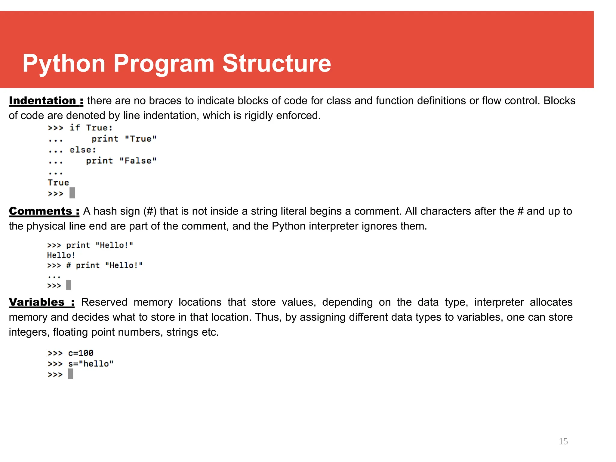 15
Python Program Structure
Indentation : there are no braces to indicate blocks of code for class and function definitions or flow control. Blocks
of code are denoted by line indentation, which is rigidly enforced.
Comments : A hash sign (#) that is not inside a string literal begins a comment. All characters after the # and up to
the physical line end are part of the comment, and the Python interpreter ignores them.
Variables : Reserved memory locations that store values, depending on the data type, interpreter allocates
memory and decides what to store in that location. Thus, by assigning different data types to variables, one can store
integers, floating point numbers, strings etc.
 