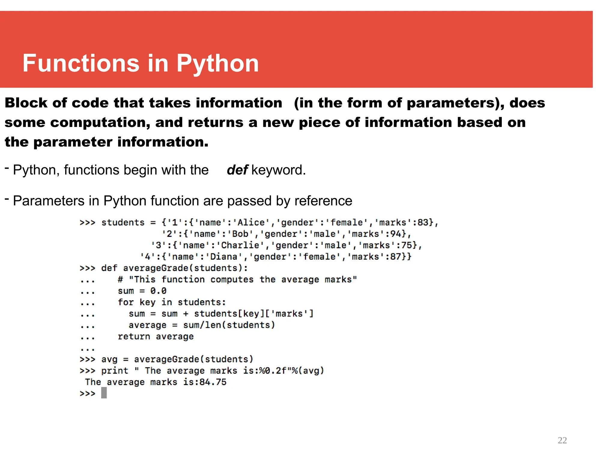 22
Functions in Python
Block of code that takes information (in the form of parameters), does
some computation, and returns a new piece of information based on
the parameter information.
- Python, functions begin with the def keyword.
- Parameters in Python function are passed by reference
 