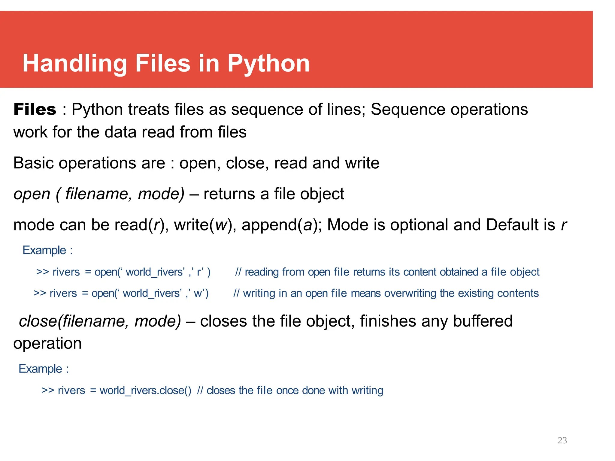23
Handling Files in Python
Files : Python treats files as sequence of lines; Sequence operations
work for the data read from files
Basic operations are : open, close, read and write
open ( filename, mode) – returns a file object
mode can be read(r), write(w), append(a); Mode is optional and Default is r
Example :
>> rivers = open(‘ world_rivers’ ,’ r’ ) // reading from open file returns its content obtained a file object
>> rivers = open(‘ world_rivers’ ,’ w’) // writing in an open file means overwriting the existing contents
close(filename, mode) – closes the file object, finishes any buffered
operation
Example :
>> rivers = world_rivers.close() // closes the file once done with writing
 