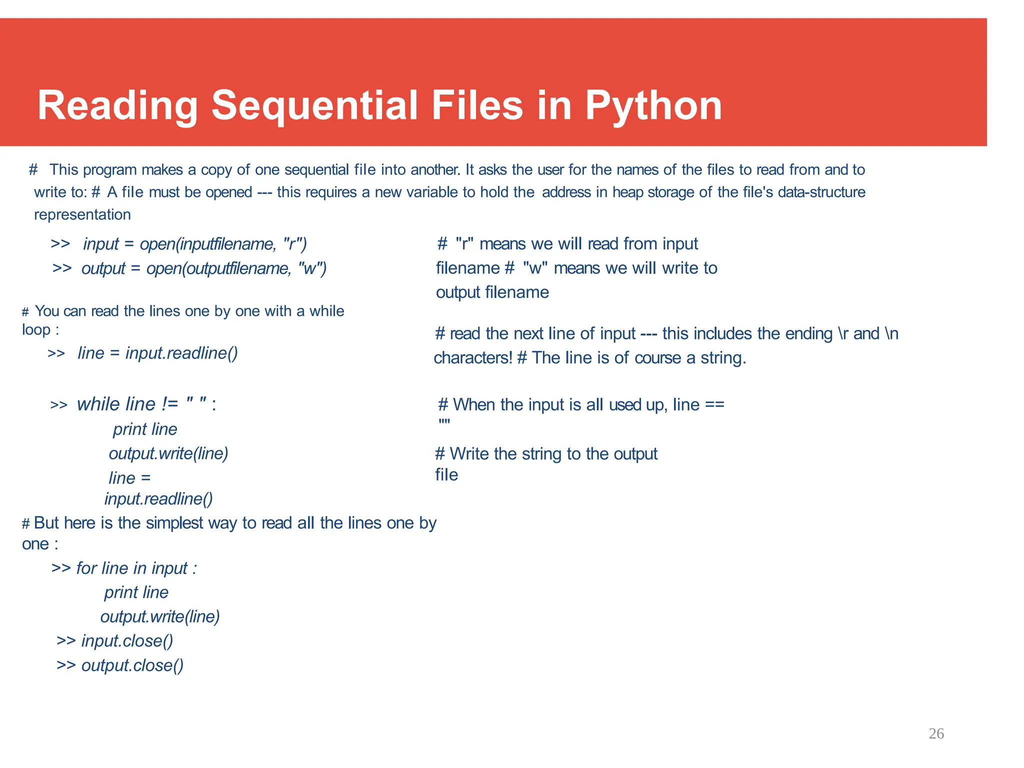26
Reading Sequential Files in Python
# This program makes a copy of one sequential file into another. It asks the user for the names of the files to read from and to
write to: # A file must be opened --- this requires a new variable to hold the address in heap storage of the file's data-structure
representation
>> input = open(inputfilename, "r")
>> output = open(outputfilename, "w")
# You can read the lines one by one with a while
loop :
>> line = input.readline()
# "r" means we will read from input
filename # "w" means we will write to
output filename
# read the next line of input --- this includes the ending r and n
characters! # The line is of course a string.
>> while line != " " :
print line
output.write(line)
line =
input.readline()
# When the input is all used up, line ==
""
# Write the string to the output
file
# But here is the simplest way to read all the lines one by
one :
>> for line in input :
print line
output.write(line)
>> input.close()
>> output.close()
 