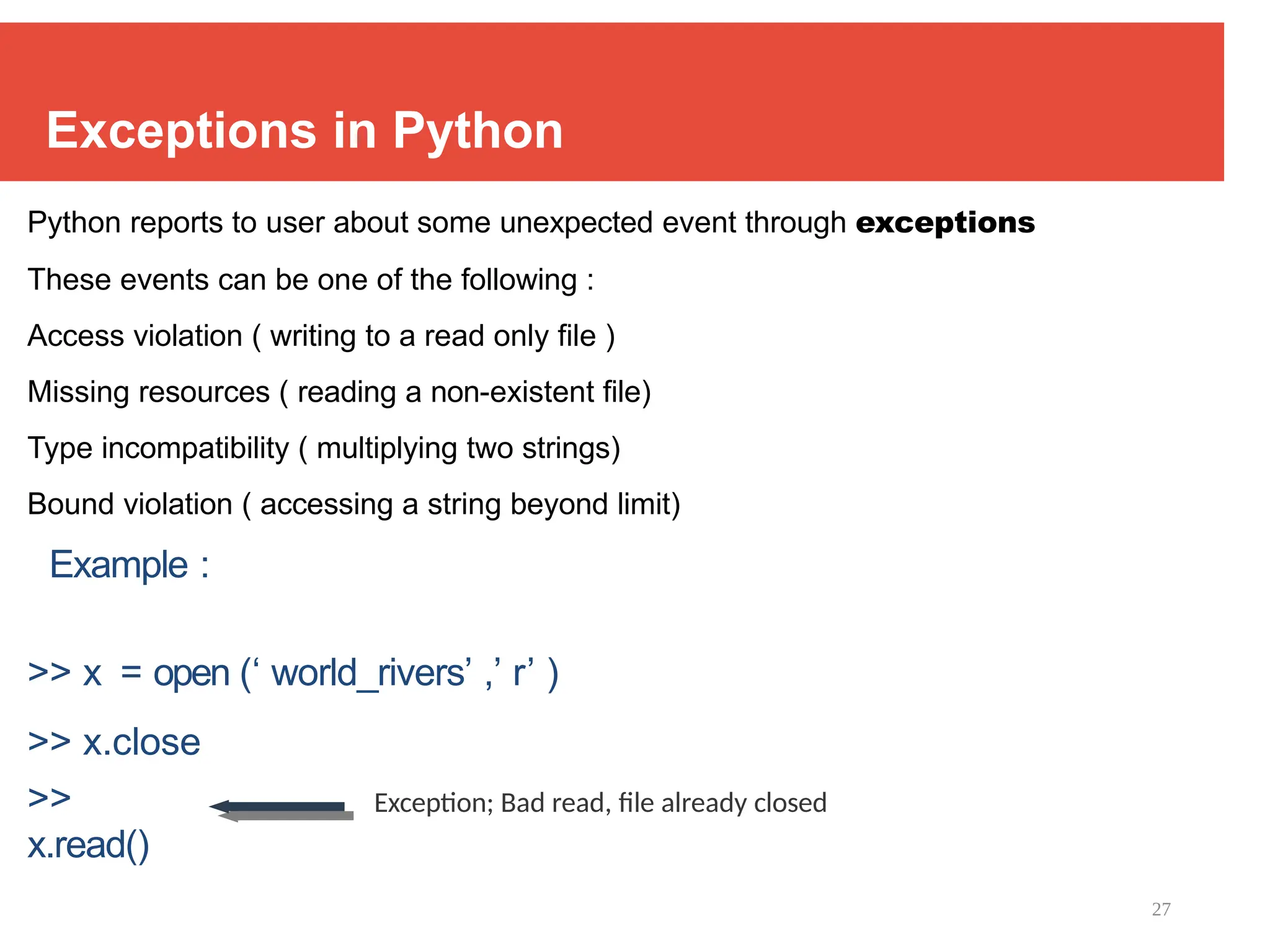27
Exceptions in Python
Python reports to user about some unexpected event through exceptions
These events can be one of the following :
Access violation ( writing to a read only file )
Missing resources ( reading a non-existent file)
Type incompatibility ( multiplying two strings)
Bound violation ( accessing a string beyond limit)
Example :
>> x = open (‘ world_rivers’ ,’ r’ )
>> x.close
>>
x.read()
Exception; Bad read, file already closed
 