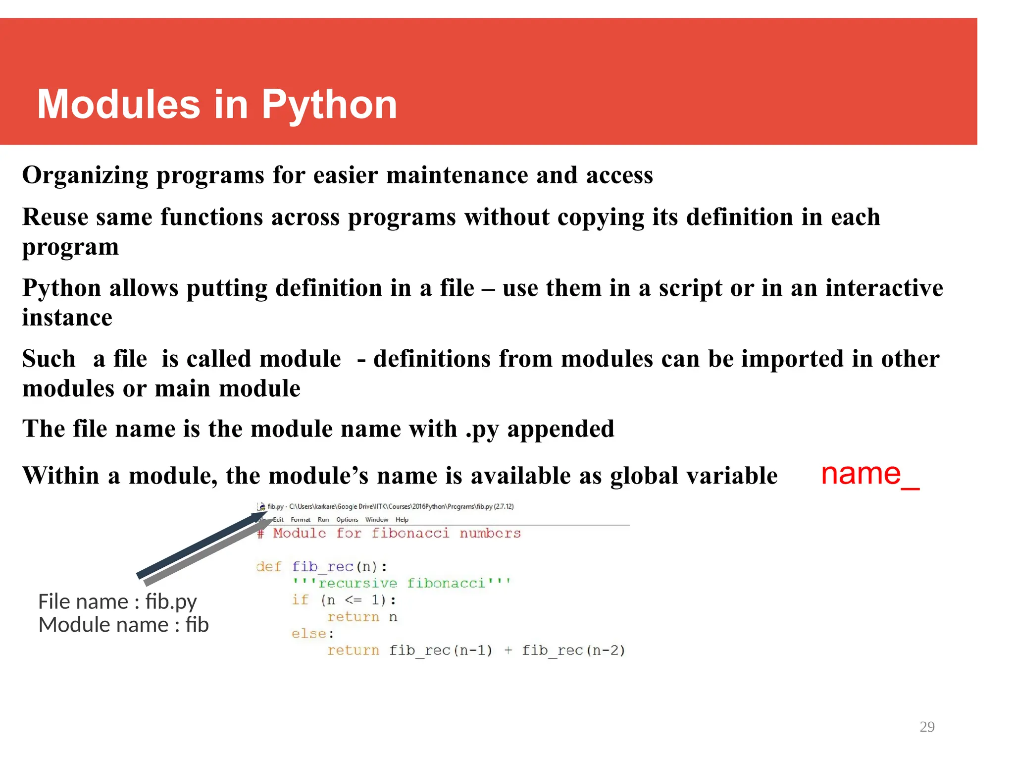 29
Modules in Python
Organizing programs for easier maintenance and access
Reuse same functions across programs without copying its definition in each
program
Python allows putting definition in a file – use them in a script or in an interactive
instance
Such a file is called module - definitions from modules can be imported in other
modules or main module
The file name is the module name with .py appended
Within a module, the module’s name is available as global variable name_
File name : fib.py
Module name : fib
 