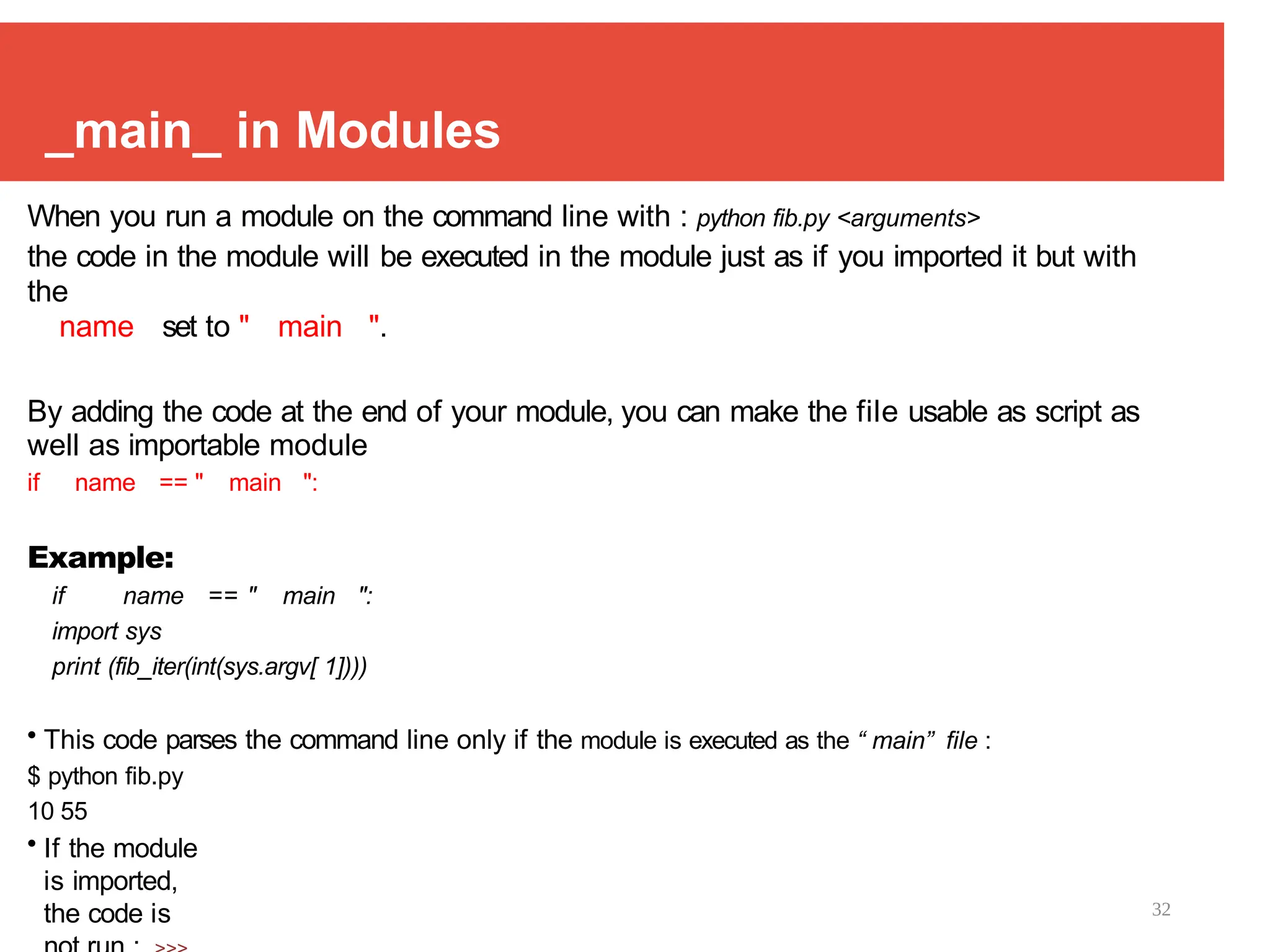 32
_main_ in Modules
When you run a module on the command line with : python fib.py <arguments>
the code in the module will be executed in the module just as if you imported it but with
the
name set to " main ".
By adding the code at the end of your module, you can make the file usable as script as
well as importable module
if name == " main ":
Example:
if name == " main ":
import sys
print (fib_iter(int(sys.argv[ 1])))
• This code parses the command line only if the module is executed as the “ main” file :
$ python fib.py
10 55
• If the module
is imported,
the code is
 