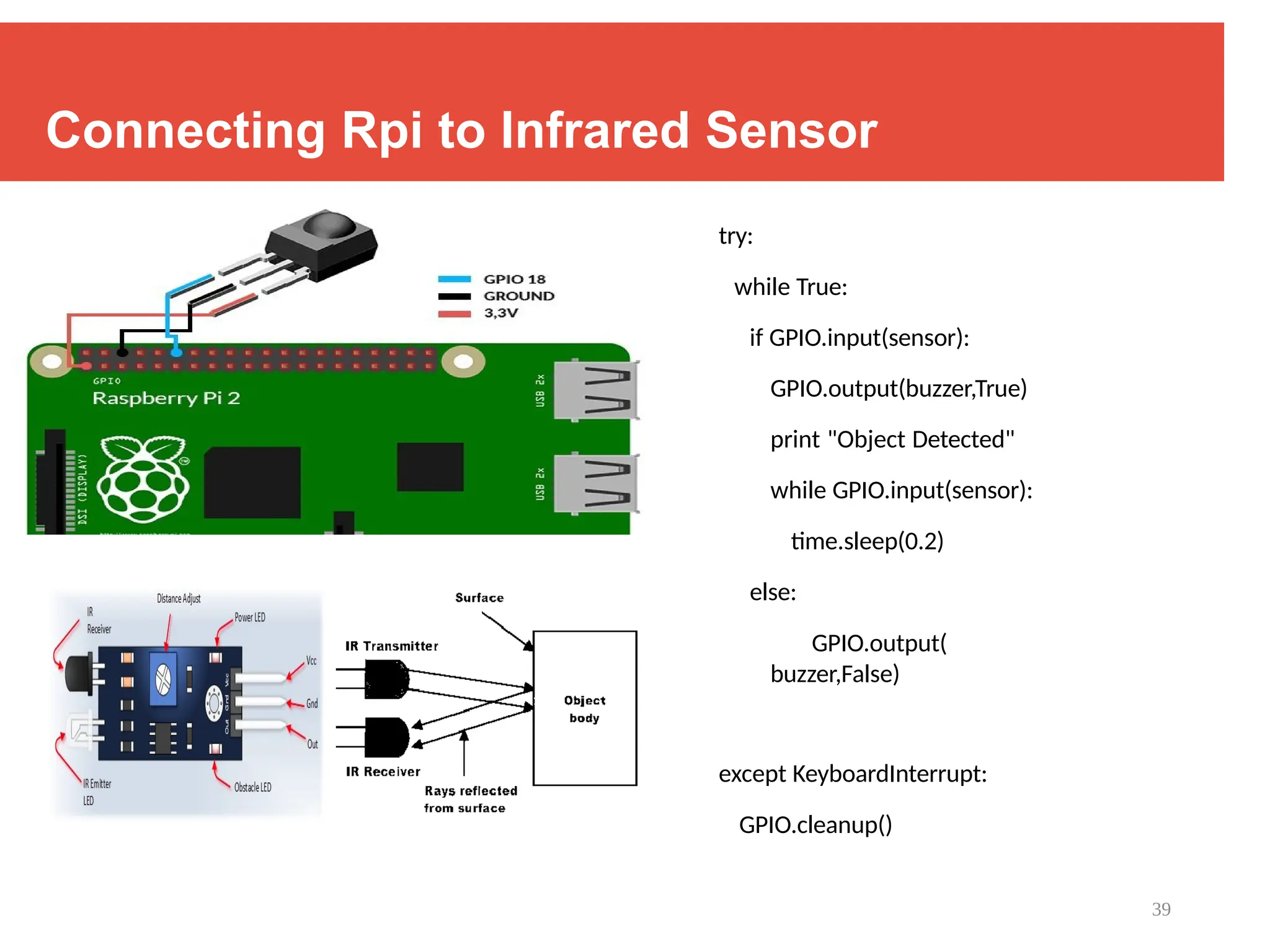 39
Connecting Rpi to Infrared Sensor
try:
while True:
if GPIO.input(sensor):
GPIO.output(buzzer,True)
print "Object Detected"
while GPIO.input(sensor):
time.sleep(0.2)
else:
GPIO.output(
buzzer,False)
except KeyboardInterrupt:
GPIO.cleanup()
 