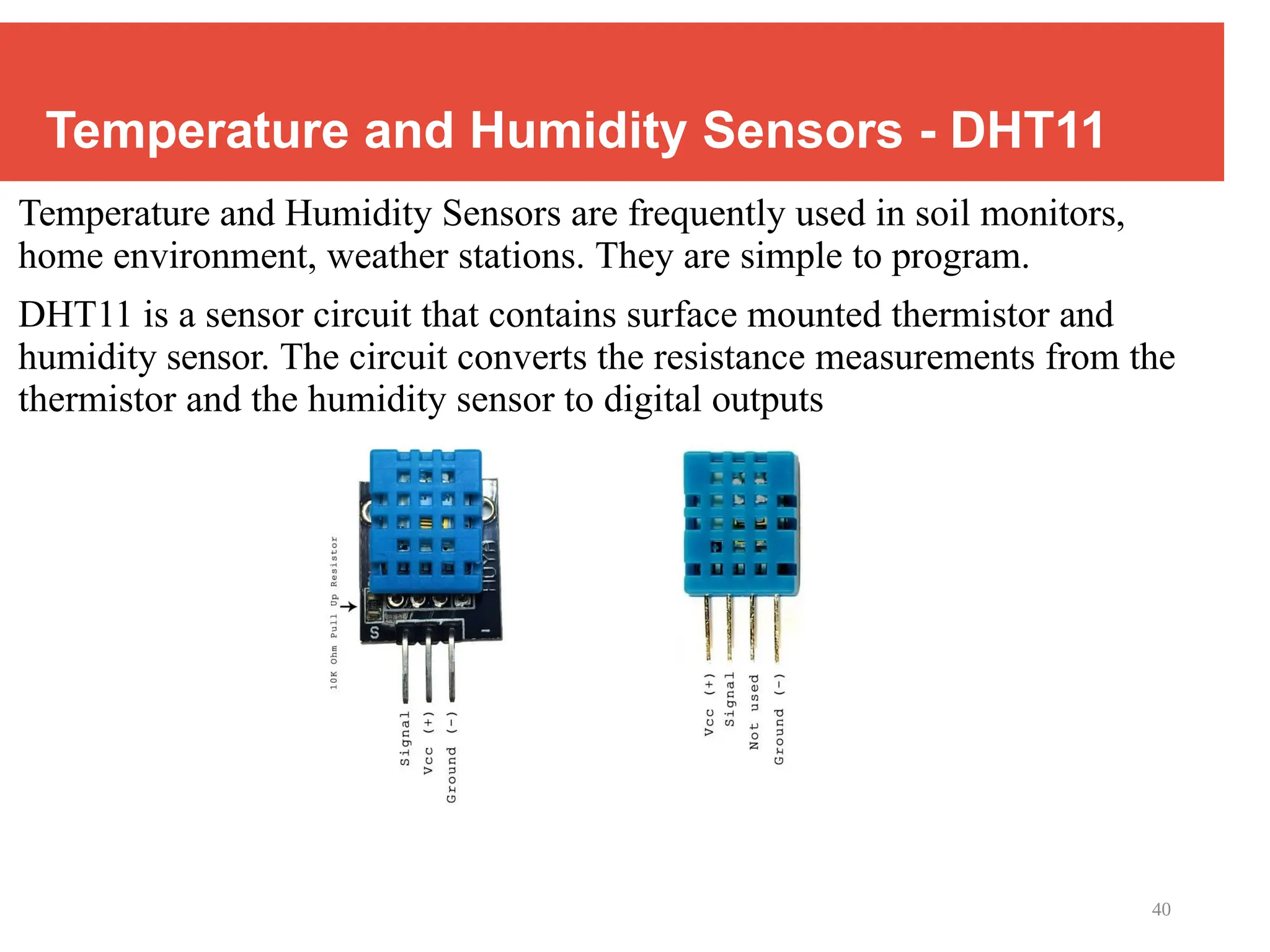 40
Temperature and Humidity Sensors - DHT11
Temperature and Humidity Sensors are frequently used in soil monitors,
home environment, weather stations. They are simple to program.
DHT11 is a sensor circuit that contains surface mounted thermistor and
humidity sensor. The circuit converts the resistance measurements from the
thermistor and the humidity sensor to digital outputs
 