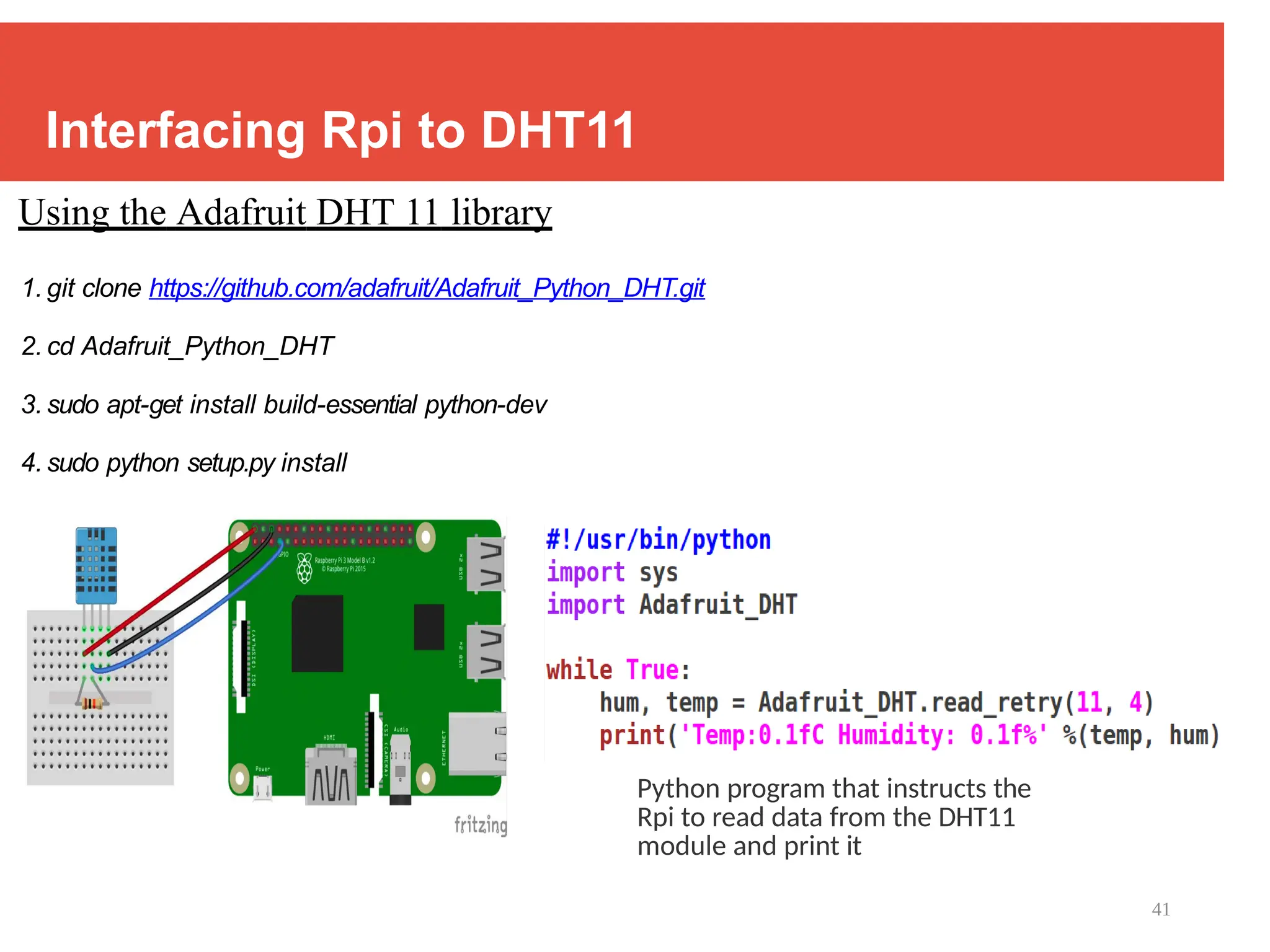 41
Interfacing Rpi to DHT11
Using the Adafruit DHT 11 library
1. git clone https://github.com/adafruit/Adafruit_Python_DHT.git
2. cd Adafruit_Python_DHT
3. sudo apt-get install build-essential python-dev
4. sudo python setup.py install
Python program that instructs the
Rpi to read data from the DHT11
module and print it
 