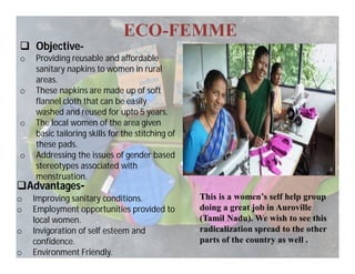 ECO-FEMME
 Objective-
o Providing reusable and affordable
sanitary napkins to women in rural
areas.
o These napkins are made up of soft
flannel cloth that can be easily
washed and reused for upto 5 years.
o The local women of the area given
basic tailoring skills for the stitching of
these pads.
o Addressing the issues of gender based
stereotypes associated with
menstruation.
Advantages-
o Improving sanitary conditions.
o Employment opportunities provided to
local women.
o Invigoration of self esteem and
confidence.
o Environment Friendly.
This is a women’s self help group
doing a great job in Auroville
(Tamil Nadu). We wish to see this
radicalization spread to the other
parts of the country as well .
 
