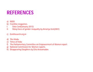 REFERENCES
a) NSSO
b) Frontline magazines.
I. Data Card(January 2013)
II. Many faces of gender inequality by Amartya Sen(2001)
c) Zenithsearch.org.in
d) The Hindu
e) Times of India
f) The Parliamentary Committee on Empowerment of Women report.
g) National Commission for Women reports.
h) Disappearing Daughters by Gita Aravamudan.
 