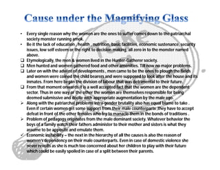 • Every single reason why the women are the ones to suffer comes down to the patriarchal
society monster running amok.
• Be it the lack of education , health , nutrition, basic facilities, economic sustenance, security
issues, low self esteem or the right to decision making, all zero in to the monster named
above.
 Etymologically, the men & women lived in the Hunter-Gatherer society.
 Men hunted and women gathered food and other amenities. Till now no major problems.
 Later on with the advent of developments , men came to be the ones to plough the fields
and women were coined the child bearers and were supposed to look after the house and its
inmates. From here began the division of labour that was detrimental to their future.
 From that moment onwards it is a well accepted fact that the women are the dependent
sector. Thus in one way or the other the women are themselves responsible for being
deemed submissive and docile with appropriate augmentation by the male ego.
 Along with the patriarchal problems intra-gender brutality also has equal blame to take .
Even if certain women get some support from their male counterparts ,they have to accept
defeat in front of the other females who try to manacle them in the bonds of traditions .
 Problem of pedagogy originates from the male dominant society. Whatever behavior the
boys of a family watch their fathers administer to their mother and sisters is what they
assume to be apposite and emulate them.
 Economic instability – the next in the hierarchy of all the causes is also the reason of
women’s dependency on their male counterparts. Even in case of domestic violence she
never revolts as she is much too concerned about her children to play with their future
which could be easily spoiled in case of a split between their parents.
 