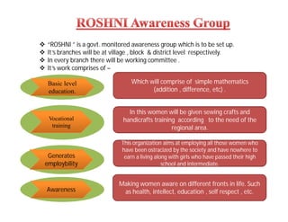  “ROSHNI ” is a govt. monitored awareness group which is to be set up.
 It’s branches will be at village , block & district level respectively.
 In every branch there will be working committee .
 It’s work comprises of –
Basic level
education.
Vocational
training
Awareness
Which will comprise of simple mathematics
(addition , difference, etc) .
In this women will be given sewing crafts and
handicrafts training according to the need of the
regional area.
Making women aware on different fronts in life. Such
as health, intellect, education , self respect , etc.
This organization aims at employing all those women who
have been ostracized by the society and have nowhere to
earn a living along with girls who have passed their high
school and intermediate.
Generates
employbility
 
