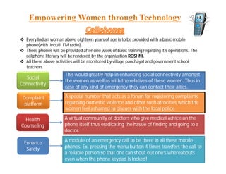  Every Indian woman above eighteen years of age is to be provided with a basic mobile
phone(with inbuilt FM radio).
 These phones will be provided after one week of basic training regarding it’s operations. The
cellphone literacy will be rendered by the organization ROSHNI.
 All these above activities will be monitored by village panchayat and government school
teachers.
Complaint
platform
A special number that acts as a forum for registering complaints
regarding domestic violence and other such atrocities which the
women feel ashamed to discuss with the local police.
Health
Counseling
A virtual community of doctors who give medical advice on the
phone itself thus eradicating the hassle of finding and going to a
doctor.
Enhance
Safety
A module of an emergency call to be there in all these mobile
phones. Ex: pressing the menu button 4 times transfers the call to
a reliable person so that one can shout out one’s whereabouts
even when the phone keypad is locked!
Social
Connectivity
This would greatly help in enhancing social connectivity amongst
the women as well as with the relatives of these women. Thus in
case of any kind of emergency they can contact their allies.
 