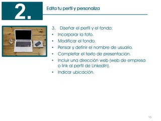 13
Edita tu perfil y personaliza
3. Diseñar el perfil y el fondo:
• Incorporar la foto.
• Modificar el fondo.
• Pensar y definir el nombre de usuario.
• Completar el texto de presentación.
• Incluir una dirección web (web de empresa
o link al perfil de LinkedIn).
• Indicar ubicación.
2.
 