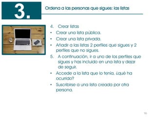 16
Ordena a las personas que sigues: las listas
4. Crear listas
• Crear una lista pública.
• Crear una lista privada.
• Añadir a las listas 2 perfiles que sigues y 2
perfiles que no sigues.
5. A continuación, ir a uno de los perfiles que
sigues y has incluido en una lista y dejar
de seguir.
• Accede a la lista que lo tenía, ¿qué ha
ocurrido?
• Suscribirse a una lista creada por otra
persona.
3.
 