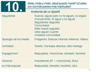 27
Mide, mide y mide: ¿Qué puedo medir? ¿Cuáles
son los indicadores más habituales?
Anatomía de un @perfil
Seguidores Nuevos, sigues pero no te siguen, os seguís
mutuamente, te sigue y no sigues
Seguidores/ seguidos
Comunidad
Ratio tweet/ seguidor
Listas siguen cuenta
Limpieza comunidad
Tipología de los tweets Imágenes, Enlaces internos/ externos, Vídeos
Actividad Tweets, mensajes directos, ratio Hastags
Engagement Respuestas, menciones, retweets, favoritos
Alcance Impresiones (RT + menciones), Klout
Lo más popular Respuestas, retweets, favoritos, clics
10.
 
