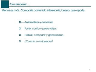 Menos es más. Comparte contenido interesante, bueno, que aporte.
Para empezar….
5
 Automatizar y conectar.
 Poner cariño y personalizar.
 Hablar, compartir y generosidad.
 ¿Cueces o enriqueces?
 