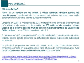 Para empezar….
7
¿Qué es Twitter?
Twitter es un servicio de red social, a veces también llamado servicio de
microblogging, propiedad de la empresa del mismo nombre, con sede
corporativa en California y sede europea en Irlanda.
Lanzado en 2006, a mediados de 2013 twitter.com está entre los diez dominios
más visitados del mundo y tiene más de 250 millones de usuarios activos.
España es el octavo país del mundo con un mayor porcentaje de usuarios de
Twitter activos, con un 5% de miembros del total.
En febrero de 2013 la empresa abrió una filial en España con domicilio social en
Madrid, desde donde desarrolla su actividad de captar ingresos de publicidad
en Internet.
La principal propuesta de valor de Twitter, tanto para particulares como
empresas, consiste en la publicación y fácil difusión de mensajes llamados tuits,
de un máximo de ciento cuarenta caracteres, como los SMS.
http://www.ontsi.red.es/ontsi/es/estudios-informes/desarrollo-empresarial-y-redes-
sociales-el-caso-de-las-microempresas-espa%C3%B1olas
 