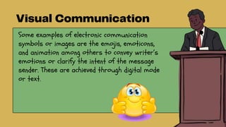 Some examples of electronic communication
symbols or images are the emojis, emoticons,
and animation among others to convey writer’s
emotions or clarify the intent of the message
sender. These are achieved through digital mode
or text.
 