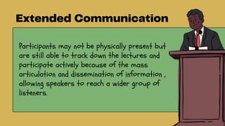Participants may not be physically present but
are still able to track down the lectures and
participate actively because of the mass
articulation and dissemination of information ,
allowing speakers to reach a wider group of
listeners.
 