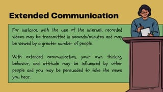 For instance, with the use of the internet, recorded
videos may be transmitted in seconds/minutes and may
be viewed by a greater number of people.
With extended communication, your own thinking,
behavior, and attitude may be influenced by other
people and you may be persuaded to take the views
you hear.
 