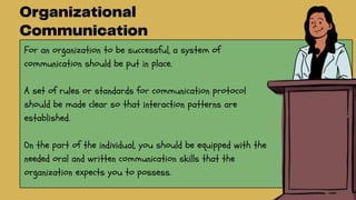 For an organization to be successful, a system of
communication should be put in place.
A set of rules or standards for communication protocol
should be made clear so that interaction patterns are
established.
On the part of the individual, you should be equipped with the
needed oral and written communication skills that the
organization expects you to possess.
 