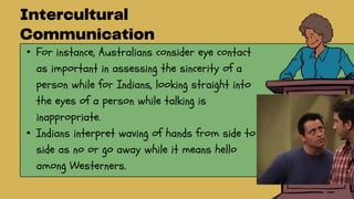 • For instance, Australians consider eye contact
as important in assessing the sincerity of a
person while for Indians, looking straight into
the eyes of a person while talking is
inappropriate.
• Indians interpret waving of hands from side to
side as no or go away while it means hello
among Westerners.
 