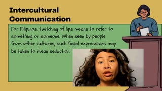 For Filipinos, twitching of lips means to refer to
something or someone. When seen by people
from other cultures, such facial expressions may
be taken to mean seduction.
 