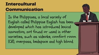 In the Philippines, a local variety of
English called Philippine English has been
developed which has introduced lexical
innovation, not found or used in other
varieties, such as videoke, comfort room
(CR), overpass, bedspace and high blood.
 