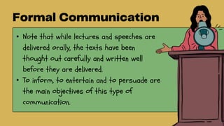 • Note that while lectures and speeches are
delivered orally, the texts have been
thought out carefully and written well
before they are delivered.
• To inform, to entertain and to persuade are
the main objectives of this type of
communication.
 