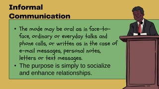 • The mode may be oral as in face-to-
face, ordinary or everyday talks and
phone calls, or written as in the case of
e-mail messages, personal notes,
letters or text messages.
• The purpose is simply to socialize
and enhance relationships.
 