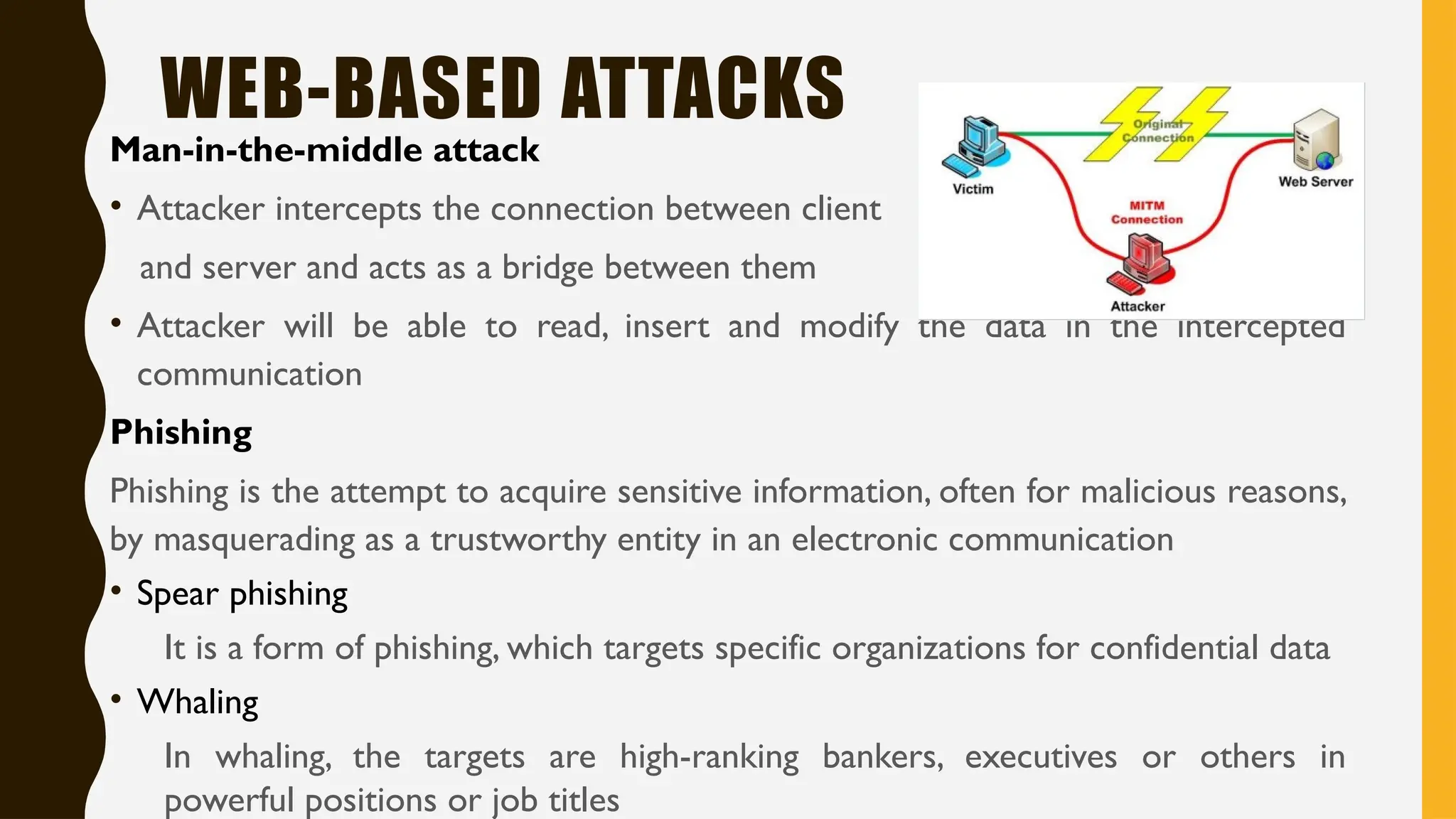 WEB-BASED ATTACKS
Man-in-the-middle attack
• Attacker intercepts the connection between client
and server and acts as a bridge between them
• Attacker will be able to read, insert and modify the data in the intercepted
communication
Phishing
Phishing is the attempt to acquire sensitive information, often for malicious reasons,
by masquerading as a trustworthy entity in an electronic communication
• Spear phishing
It is a form of phishing, which targets specific organizations for confidential data
• Whaling
In whaling, the targets are high-ranking bankers, executives or others in
powerful positions or job titles
 