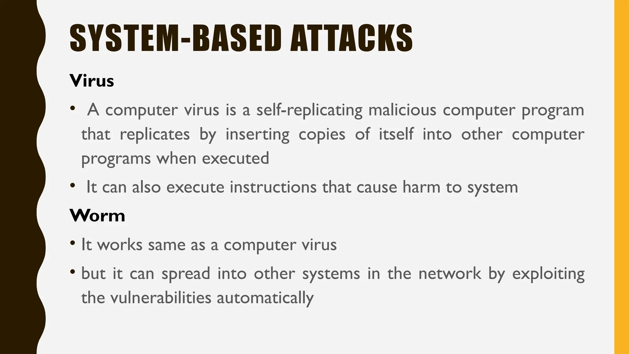 SYSTEM-BASED ATTACKS
Virus
• A computer virus is a self-replicating malicious computer program
that replicates by inserting copies of itself into other computer
programs when executed
• It can also execute instructions that cause harm to system
Worm
• It works same as a computer virus
• but it can spread into other systems in the network by exploiting
the vulnerabilities automatically
 