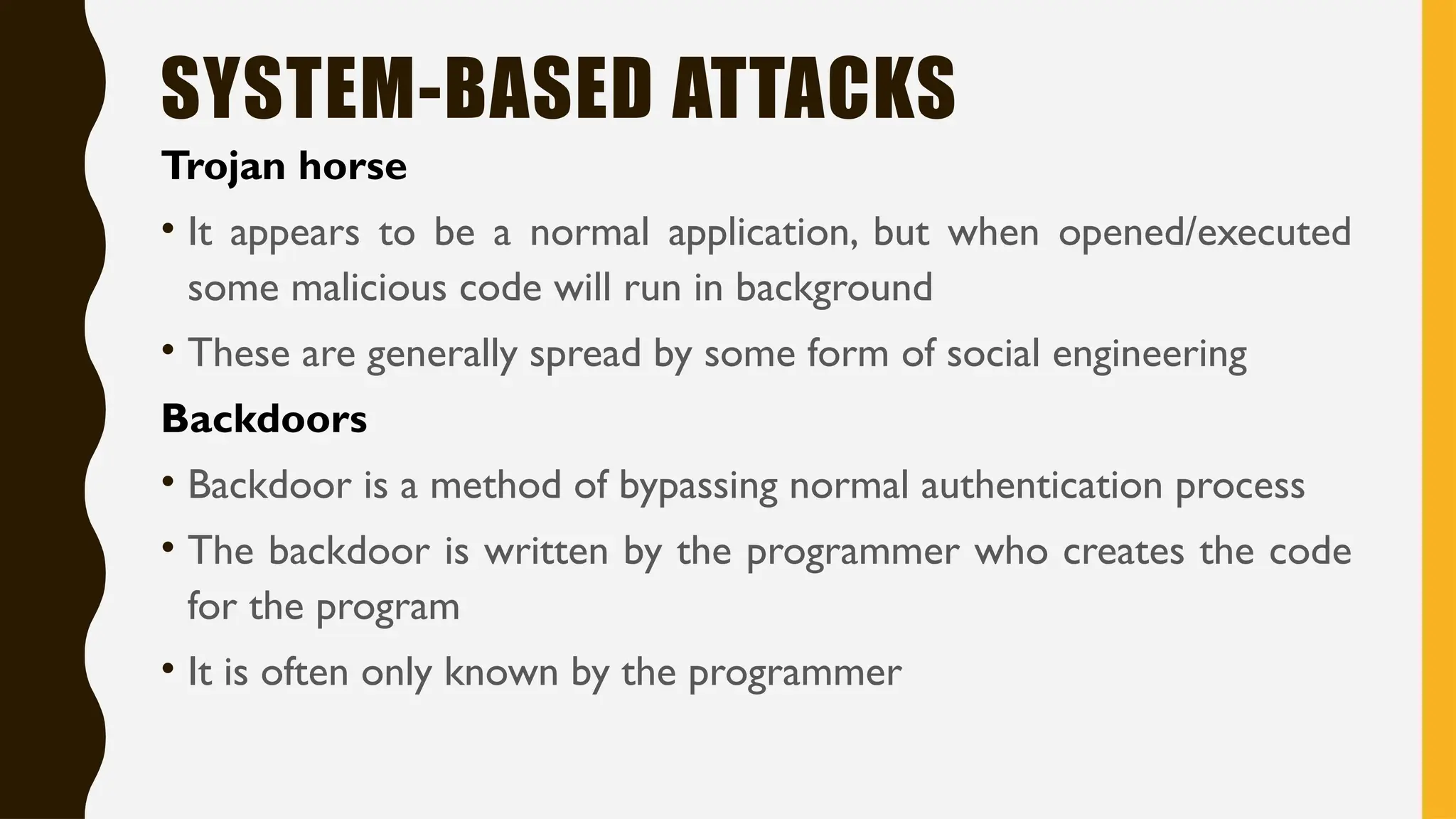SYSTEM-BASED ATTACKS
Trojan horse
• It appears to be a normal application, but when opened/executed
some malicious code will run in background
• These are generally spread by some form of social engineering
Backdoors
• Backdoor is a method of bypassing normal authentication process
• The backdoor is written by the programmer who creates the code
for the program
• It is often only known by the programmer
 