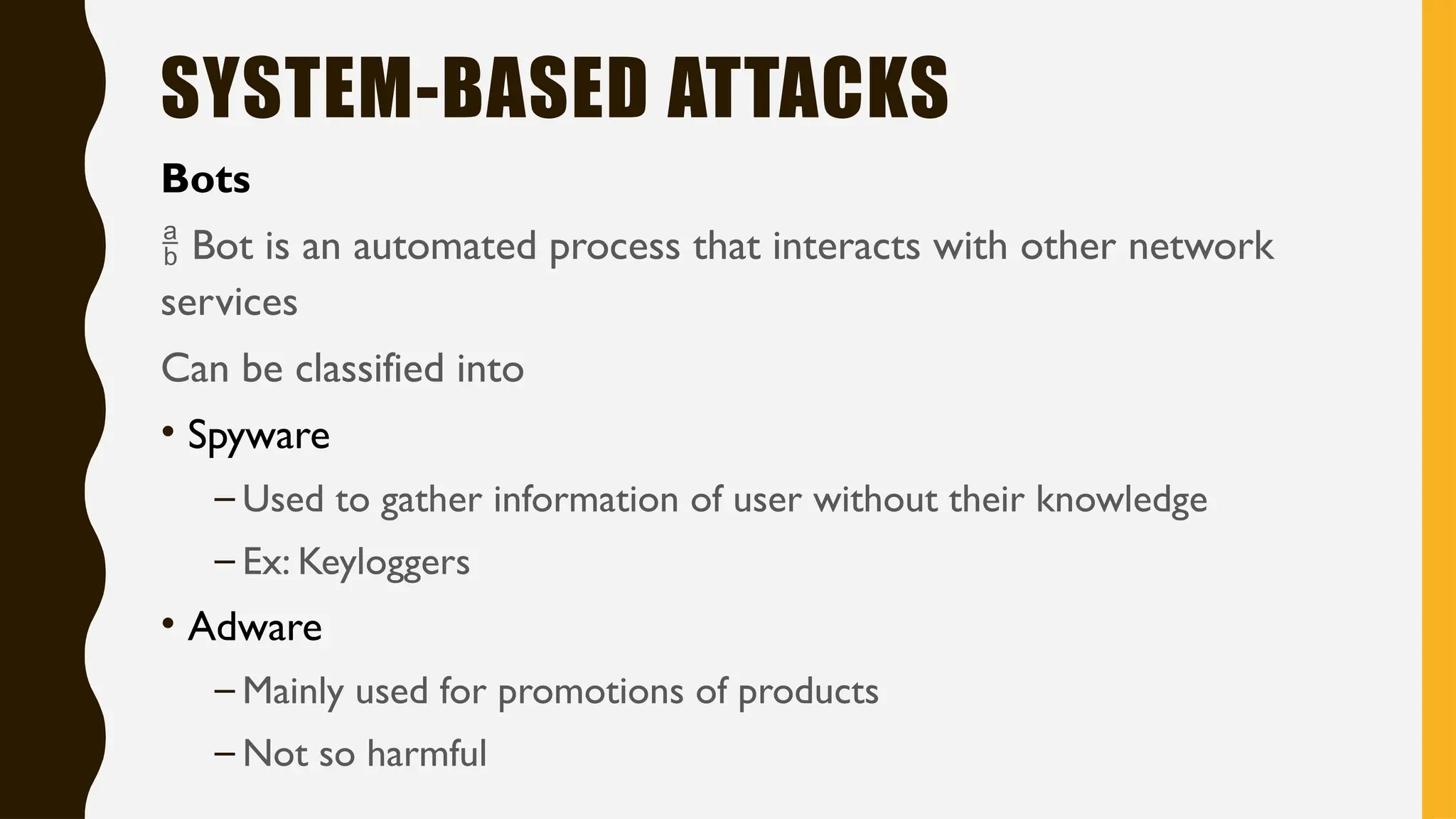 SYSTEM-BASED ATTACKS
Bots
 Bot is an automated process that interacts with other network
services
Can be classified into
• Spyware
– Used to gather information of user without their knowledge
– Ex: Keyloggers
• Adware
– Mainly used for promotions of products
– Not so harmful
 