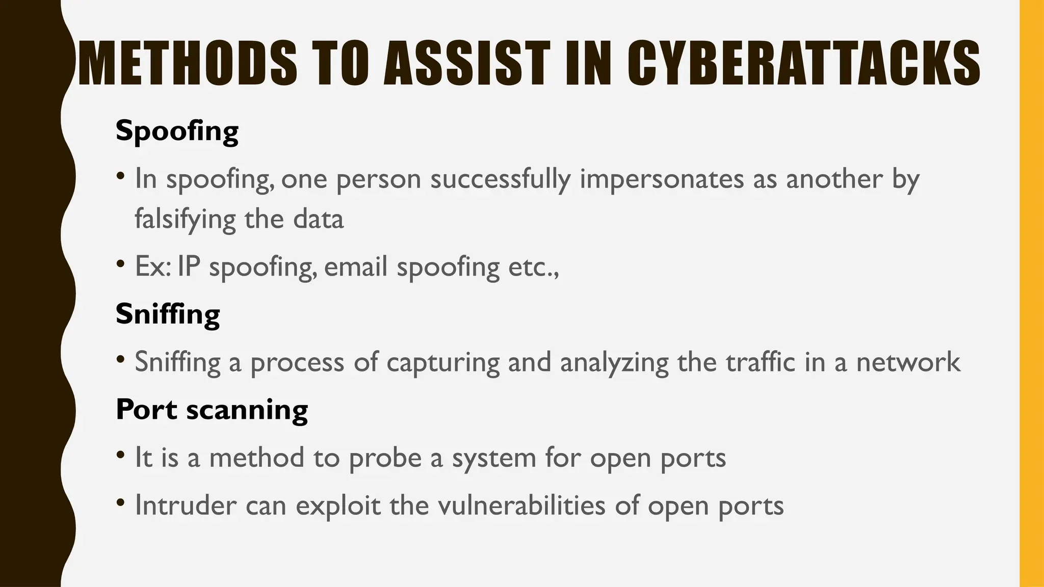 METHODS TO ASSIST IN CYBERATTACKS
Spoofing
• In spoofing, one person successfully impersonates as another by
falsifying the data
• Ex: IP spoofing, email spoofing etc.,
Sniffing
• Sniffing a process of capturing and analyzing the traffic in a network
Port scanning
• It is a method to probe a system for open ports
• Intruder can exploit the vulnerabilities of open ports
 