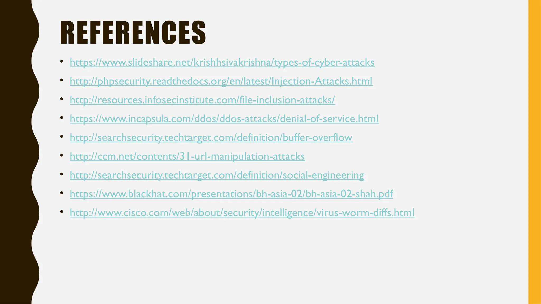 REFERENCES
• https://www.slideshare.net/krishhsivakrishna/types-of-cyber-attacks
• http://phpsecurity.readthedocs.org/en/latest/Injection-Attacks.html
• http://resources.infosecinstitute.com/file-inclusion-attacks/
• https://www.incapsula.com/ddos/ddos-attacks/denial-of-service.html
• http://searchsecurity.techtarget.com/definition/buffer-overflow
• http://ccm.net/contents/31-url-manipulation-attacks
• http://searchsecurity.techtarget.com/definition/social-engineering
• https://www.blackhat.com/presentations/bh-asia-02/bh-asia-02-shah.pdf
• http://www.cisco.com/web/about/security/intelligence/virus-worm-diffs.html
 
