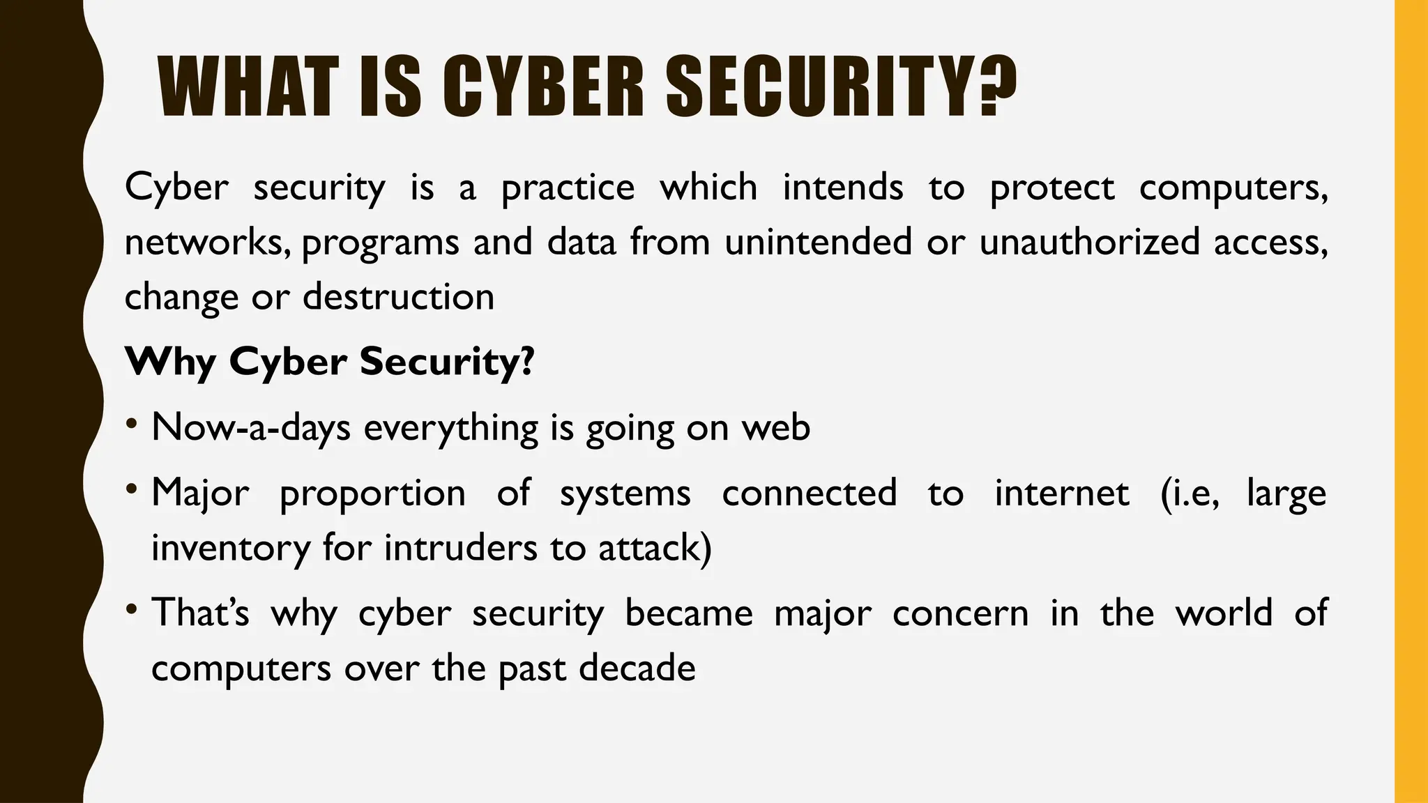 WHAT IS CYBER SECURITY?
Cyber security is a practice which intends to protect computers,
networks, programs and data from unintended or unauthorized access,
change or destruction
Why Cyber Security?
• Now-a-days everything is going on web
• Major proportion of systems connected to internet (i.e, large
inventory for intruders to attack)
• That’s why cyber security became major concern in the world of
computers over the past decade
 