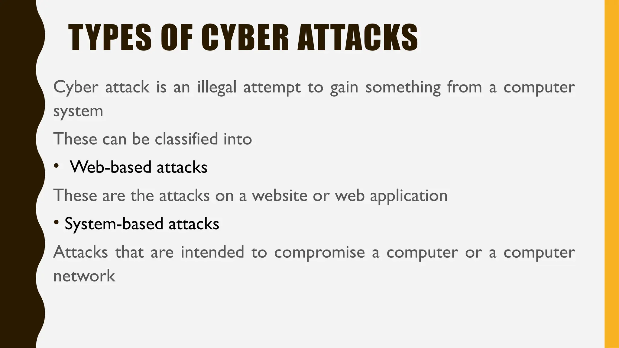 TYPES OF CYBER ATTACKS
Cyber attack is an illegal attempt to gain something from a computer
system
These can be classified into
• Web-based attacks
These are the attacks on a website or web application
• System-based attacks
Attacks that are intended to compromise a computer or a computer
network
 