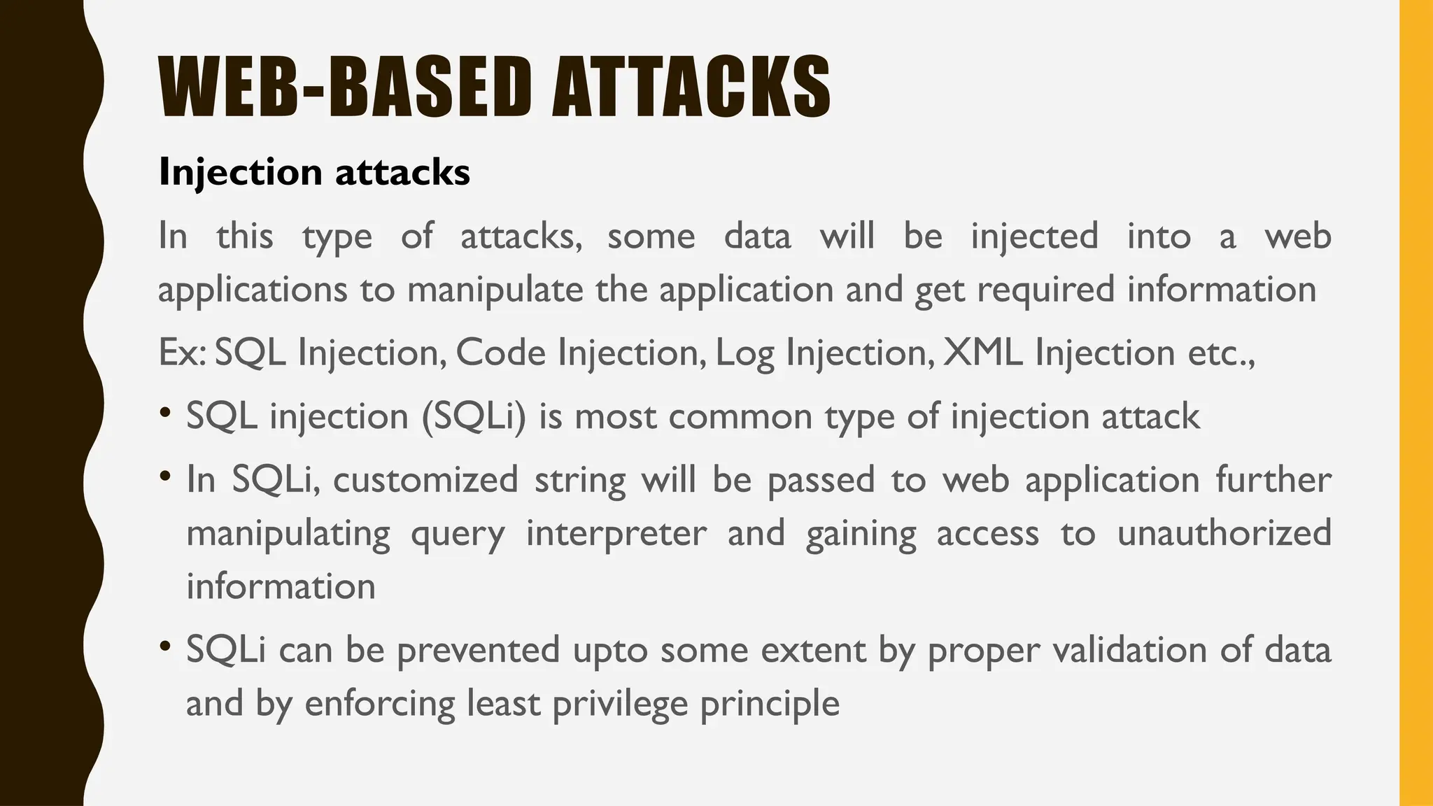 WEB-BASED ATTACKS
Injection attacks
In this type of attacks, some data will be injected into a web
applications to manipulate the application and get required information
Ex: SQL Injection, Code Injection, Log Injection, XML Injection etc.,
• SQL injection (SQLi) is most common type of injection attack
• In SQLi, customized string will be passed to web application further
manipulating query interpreter and gaining access to unauthorized
information
• SQLi can be prevented upto some extent by proper validation of data
and by enforcing least privilege principle
 