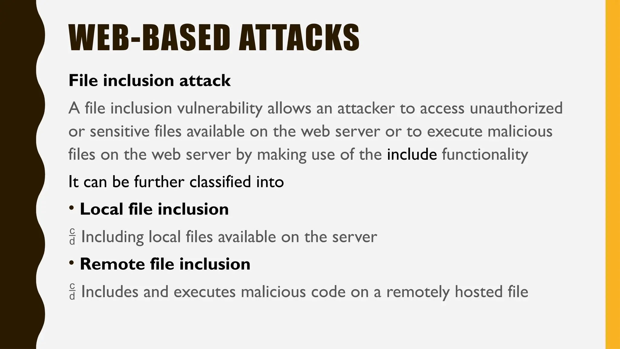 WEB-BASED ATTACKS
File inclusion attack
A file inclusion vulnerability allows an attacker to access unauthorized
or sensitive files available on the web server or to execute malicious
files on the web server by making use of the include functionality
It can be further classified into
• Local file inclusion
 Including local files available on the server
• Remote file inclusion
 Includes and executes malicious code on a remotely hosted file
 