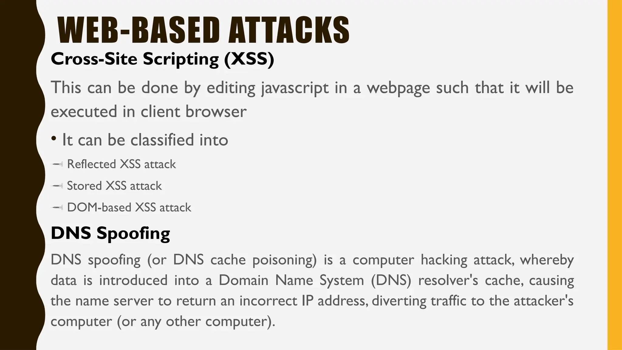 WEB-BASED ATTACKS
Cross-Site Scripting (XSS)
This can be done by editing javascript in a webpage such that it will be
executed in client browser
• It can be classified into
 Reflected XSS attack
 Stored XSS attack
 DOM-based XSS attack
DNS Spoofing
DNS spoofing (or DNS cache poisoning) is a computer hacking attack, whereby
data is introduced into a Domain Name System (DNS) resolver's cache, causing
the name server to return an incorrect IP address, diverting traffic to the attacker's
computer (or any other computer).
 