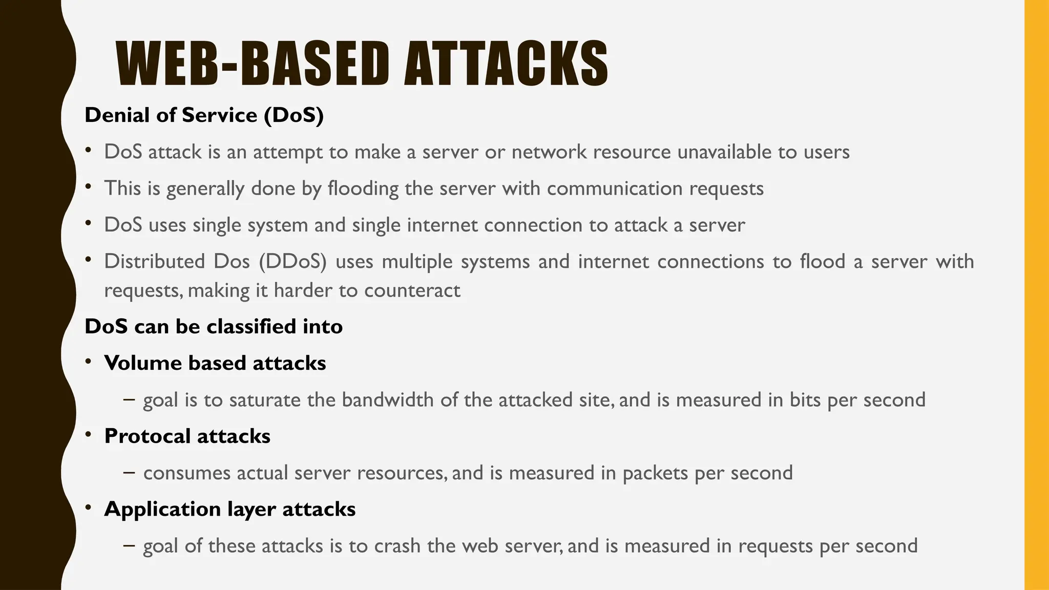 WEB-BASED ATTACKS
Denial of Service (DoS)
• DoS attack is an attempt to make a server or network resource unavailable to users
• This is generally done by flooding the server with communication requests
• DoS uses single system and single internet connection to attack a server
• Distributed Dos (DDoS) uses multiple systems and internet connections to flood a server with
requests, making it harder to counteract
DoS can be classified into
• Volume based attacks
– goal is to saturate the bandwidth of the attacked site, and is measured in bits per second
• Protocal attacks
– consumes actual server resources, and is measured in packets per second
• Application layer attacks
– goal of these attacks is to crash the web server, and is measured in requests per second
 