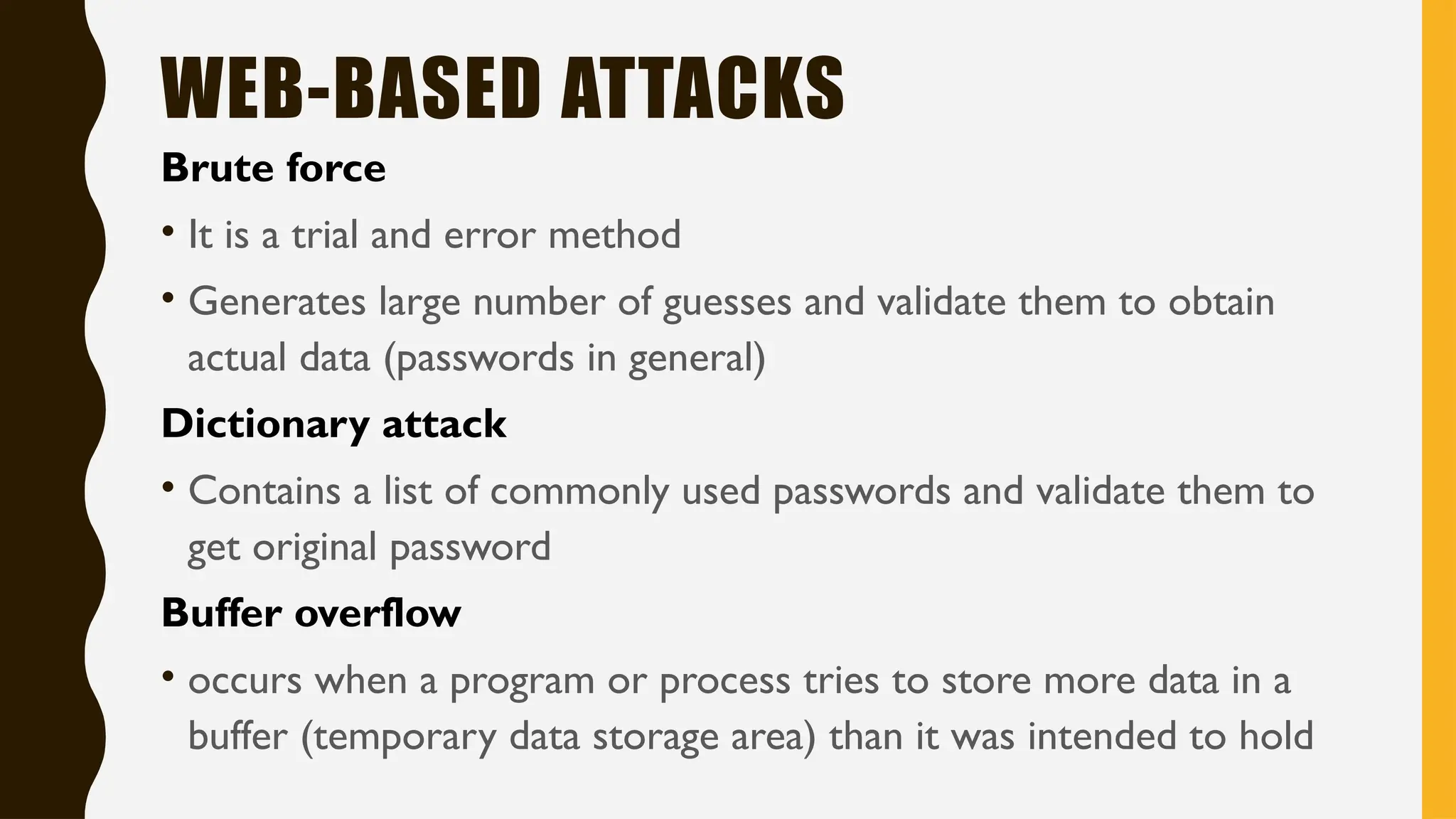 WEB-BASED ATTACKS
Brute force
• It is a trial and error method
• Generates large number of guesses and validate them to obtain
actual data (passwords in general)
Dictionary attack
• Contains a list of commonly used passwords and validate them to
get original password
Buffer overflow
• occurs when a program or process tries to store more data in a
buffer (temporary data storage area) than it was intended to hold
 