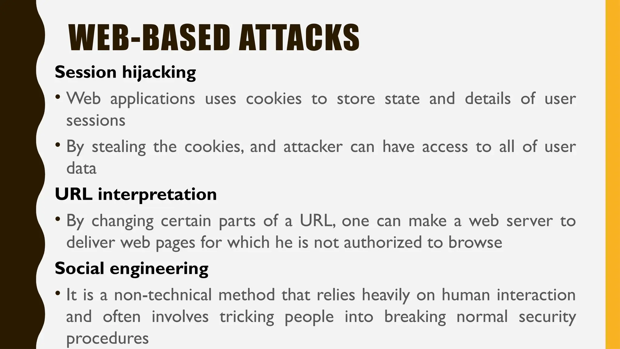 WEB-BASED ATTACKS
Session hijacking
• Web applications uses cookies to store state and details of user
sessions
• By stealing the cookies, and attacker can have access to all of user
data
URL interpretation
• By changing certain parts of a URL, one can make a web server to
deliver web pages for which he is not authorized to browse
Social engineering
• It is a non-technical method that relies heavily on human interaction
and often involves tricking people into breaking normal security
procedures
 